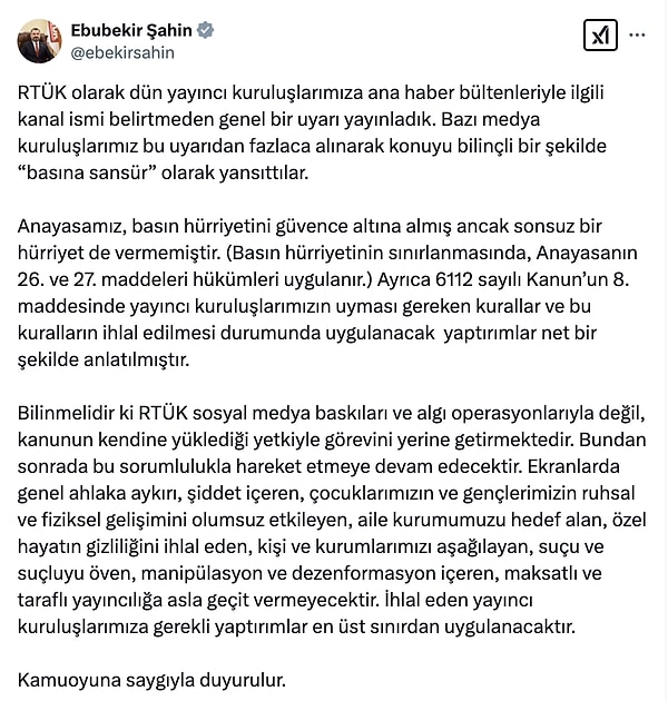 Şahin, X hesabı üzerinden yaptığı paylaşımda "RTÜK sosyal medya baskıları ve algı operasyonlarıyla değil, kanunun kendine yüklediği yetkiyle görevini yerine getirmektedir. Bundan sonra da bu sorumlulukla hareket etmeye devam edecektir. Ekranlarda genel ahlaka aykırı, şiddet içeren, çocuklarımızın ve gençlerimizin ruhsal ve fiziksel gelişimini olumsuz etkileyen, aile kurumumuzu hedef alan, özel hayatın gizliliğini ihlal eden, kişi ve kurumlarımızı aşağılayan, suçu ve suçluyu öven, manipülasyon ve dezenformasyon içeren, maksatlı ve taraflı yayıncılığa asla geçit vermeyecektir. İhlal eden yayıncı kuruluşlarımıza gerekli yaptırımlar en üst sınırdan uygulanacaktır." ifadelerine yer verdi.